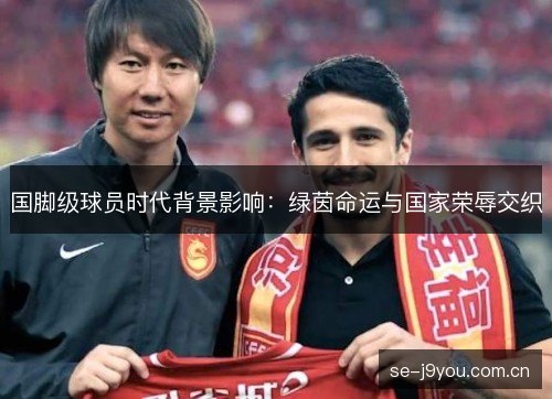国脚级球员时代背景影响:绿茵命运与国家荣辱交织 国脚级球员时代背景影响:绿茵命运与国家荣辱交织